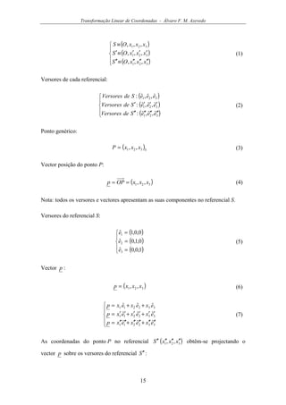 Transformação Linear de Coordenadas - Álvaro F. M. Azevedo
15
( )
( )
( )




′′′′′′≡′′
′′′≡′
≡
321
321
321
,,,
,,,
,,,
xxxOS
xxxOS
xxxOS
(1)
Versores de cada referencial:
( )
( )
( )




′′′′′′′′
′′′′
321
321
321
ˆ,ˆ,ˆ:
ˆ,ˆ,ˆ:
ˆ,ˆ,ˆ:
eeeSdeVersores
eeeSdeVersores
eeeSdeVersores
(2)
Ponto genérico:
( )S
xxxP 321 ,,= (3)
Vector posição do ponto P:
( )321 ,, xxxOPp == (4)
Nota: todos os versores e vectores apresentam as suas componentes no referencial S.
Versores do referencial S:
( )
( )
( )




=
=
=
1,0,0ˆ
0,1,0ˆ
0,0,1ˆ
3
2
1
e
e
e
(5)
Vector p :
( )321 ,, xxxp = (6)





′′′′+′′′′+′′′′=
′′+′′+′′=
++=
332211
332211
332211
ˆˆˆ
ˆˆˆ
ˆˆˆ
exexexp
exexexp
exexexp
(7)
As coordenadas do ponto P no referencial ( )321 ,, xxxS ′′′′′′′′ obtêm-se projectando o
vector p sobre os versores do referencial S ′′ :
 