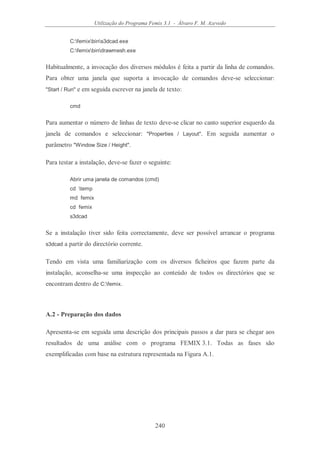 Utilização do Programa Femix 3.1 - Álvaro F. M. Azevedo
240
C:femixbins3dcad.exe
C:femixbindrawmesh.exe
Habitualmente, a invocação dos diversos módulos é feita a partir da linha de comandos.
Para obter uma janela que suporta a invocação de comandos deve-se seleccionar:
"Start / Run" e em seguida escrever na janela de texto:
cmd
Para aumentar o número de linhas de texto deve-se clicar no canto superior esquerdo da
janela de comandos e seleccionar: "Properties / Layout". Em seguida aumentar o
parâmetro "Window Size / Height".
Para testar a instalação, deve-se fazer o seguinte:
Abrir uma janela de comandos (cmd)
cd temp
md femix
cd femix
s3dcad
Se a instalação tiver sido feita correctamente, deve ser possível arrancar o programa
s3dcad a partir do directório corrente.
Tendo em vista uma familiarização com os diversos ficheiros que fazem parte da
instalação, aconselha-se uma inspecção ao conteúdo de todos os directórios que se
encontram dentro de C:femix.
A.2 - Preparação dos dados
Apresenta-se em seguida uma descrição dos principais passos a dar para se chegar aos
resultados de uma análise com o programa FEMIX 3.1. Todas as fases são
exemplificadas com base na estrutura representada na Figura A.1.
 
