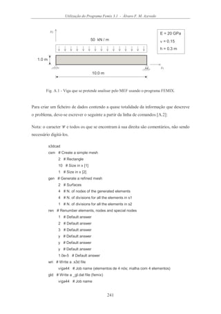 Utilização do Programa Femix 3.1 - Álvaro F. M. Azevedo
241
x1
x2
50 kN / m
10.0 m
1.0 m
E = 20 GPa
ν = 0.15
h = 0.3 m
Fig. A.1 - Viga que se pretende analisar pelo MEF usando o programa FEMIX.
Para criar um ficheiro de dados contendo a quase totalidade da informação que descreve
o problema, deve-se escrever o seguinte a partir da linha de comandos [A.2]:
Nota: o caracter '#' e todos os que se encontram à sua direita são comentários, não sendo
necessário digitá-los.
s3dcad
csm # Create a simple mesh
2 # Rectangle
10 # Size in x [1]
1 # Size in x [2]
gen # Generate a refined mesh
2 # Surfaces
4 # N. of nodes of the generated elements
4 # N. of divisions for all the elements in s1
1 # N. of divisions for all the elements in s2
ren # Renumber elements, nodes and special nodes
1 # Default answer
2 # Default answer
3 # Default answer
y # Default answer
y # Default answer
y # Default answer
1.0e-5 # Default answer
wri # Write a .s3d file
viga44 # Job name (elementos de 4 nós; malha com 4 elementos)
gld # Write a _gl.dat file (femix)
viga44 # Job name
 