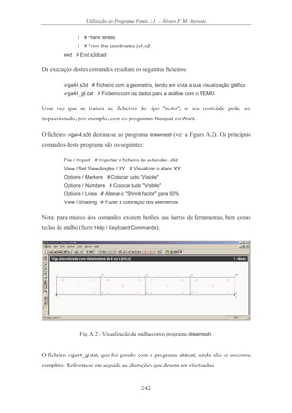 Utilização do Programa Femix 3.1 - Álvaro F. M. Azevedo
242
1 # Plane stress
1 # From the coordinates (x1,x2)
end # End s3dcad
Da execução destes comandos resultam os seguintes ficheiros:
viga44.s3d # Ficheiro com a geometria, tendo em vista a sua visualização gráfica
viga44_gl.dat # Ficheiro com os dados para a análise com o FEMIX
Uma vez que se tratam de ficheiros do tipo "texto", o seu conteúdo pode ser
inspeccionado, por exemplo, com os programas Notepad ou Word.
O ficheiro viga44.s3d destina-se ao programa drawmesh (ver a Figura A.2). Os principais
comandos deste programa são os seguintes:
File / Import # Importar o ficheiro de extensão .s3d
View / Set View Angles / XY # Visualizar o plano XY
Options / Markers # Colocar tudo "Visible"
Options / Numbers # Colocar tudo "Visible"
Options / Lines # Alterar o "Shrink factor" para 90%
View / Shading # Fazer a coloração dos elementos
Nota: para muitos dos comandos existem botões nas barras de ferramentas, bem como
teclas de atalho (fazer Help / Keyboard Commands).
Fig. A.2 - Visualização da malha com o programa drawmesh.
O ficheiro viga44_gl.dat, que foi gerado com o programa s3dcad, ainda não se encontra
completo. Referem-se em seguida as alterações que devem ser efectuadas.
 