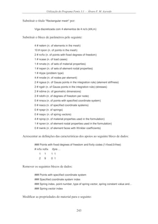 Utilização do Programa Femix 3.1 - Álvaro F. M. Azevedo
243
Substituir o título "Rectangular mesh" por:
Viga discretizada com 4 elementos de 4 no's (kN,m)
Substituir o bloco de parâmetros pelo seguinte:
4 # nelem (n. of elements in the mesh)
10 # npoin (n. of points in the mesh)
2 # nvfix (n. of points with fixed degrees of freedom)
1 # ncase (n. of load cases)
1 # nmats (n. of sets of material properties)
1 # nspen (n. of sets of element nodal properties)
1 # ntype (problem type)
4 # nnode (n. of nodes per element)
2 # ngaus (n. of Gauss points in the integration rule) (element stiffness)
2 # ngstr (n. of Gauss points in the integration rule) (stresses)
2 # ndime (n. of geometric dimensions)
2 # ndofn (n. of degrees of freedom per node)
0 # nnscs (n. of points with specified coordinate system)
0 # nsscs (n. of specified coordinate systems)
0 # npspr (n. of springs)
0 # nsspv (n. of spring vectors)
4 # nprop (n. of material properties used in the formulation)
1 # npren (n. of element nodal properties used in the formulation)
0 # nwink (n. of element faces with Winkler coefficients)
Acrescentar as definições das características dos apoios ao seguinte bloco de dados:
### Points with fixed degrees of freedom and fixity codes (1-fixed;0-free)
# ivfix nofix ifpre ...
1 1 1 1
2 9 0 1
Remover os seguintes blocos de dados:
### Points with specified coordinate system
### Specified coordinate system index
### Spring index, point number, type of spring vector, spring constant value and...
### Spring vector index
Modificar as propriedades do material para o seguinte:
 