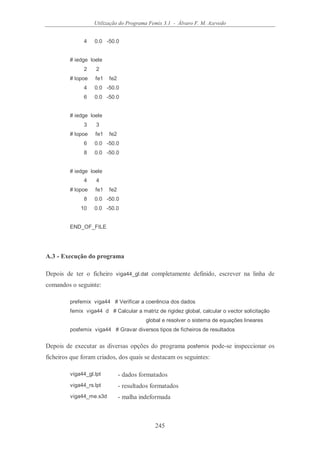 Utilização do Programa Femix 3.1 - Álvaro F. M. Azevedo
245
4 0.0 -50.0
# iedge loele
2 2
# lopoe fe1 fe2
4 0.0 -50.0
6 0.0 -50.0
# iedge loele
3 3
# lopoe fe1 fe2
6 0.0 -50.0
8 0.0 -50.0
# iedge loele
4 4
# lopoe fe1 fe2
8 0.0 -50.0
10 0.0 -50.0
END_OF_FILE
A.3 - Execução do programa
Depois de ter o ficheiro viga44_gl.dat completamente definido, escrever na linha de
comandos o seguinte:
prefemix viga44 # Verificar a coerência dos dados
femix viga44 d # Calcular a matriz de rigidez global, calcular o vector solicitação
global e resolver o sistema de equações lineares
posfemix viga44 # Gravar diversos tipos de ficheiros de resultados
Depois de executar as diversas opções do programa posfemix pode-se inspeccionar os
ficheiros que foram criados, dos quais se destacam os seguintes:
viga44_gl.lpt - dados formatados
viga44_rs.lpt - resultados formatados
viga44_me.s3d - malha indeformada
 