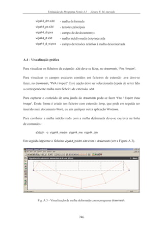 Utilização do Programa Femix 3.1 - Álvaro F. M. Azevedo
246
viga44_dm.s3d - malha deformada
viga44_ps.s3d - tensões principais
viga44_di.pva - campo de deslocamentos
viga44_d.s3d - malha indeformada desconectada
viga44_d_st.pva - campo de tensões relativo à malha desconectada
A.4 - Visualização gráfica
Para visualizar os ficheiros de extensão .s3d deve-se fazer, no drawmesh, "File / Import".
Para visualizar os campos escalares contidos em ficheiros de extensão .pva deve-se
fazer, no drawmesh, "PVA / Import". Este opção deve ser seleccionada depois de se ter lido
a correspondente malha num ficheiro de extensão .s3d.
Para capturar o conteúdo de uma janela do drawmesh pode-se fazer "File / Export View
Image". Desta forma é criado um ficheiro com extensão .bmp, que pode em seguida ser
inserido num documento Word, ou em qualquer outra aplicação Windows.
Para combinar a malha indeformada com a malha deformada deve-se escrever na linha
de comandos:
s3djoin -o viga44_medm viga44_me viga44_dm
Em seguida importar o ficheiro viga44_medm.s3d com o drawmesh (ver a Figura A.3).
Fig. A.3 - Visualização da malha deformada com o programa drawmesh.
 