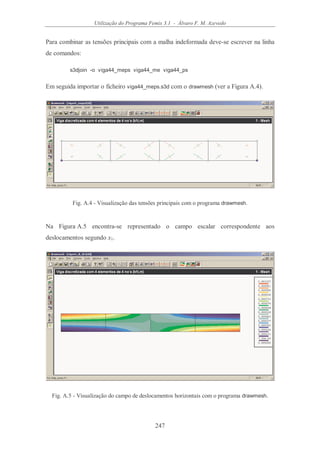 Utilização do Programa Femix 3.1 - Álvaro F. M. Azevedo
247
Para combinar as tensões principais com a malha indeformada deve-se escrever na linha
de comandos:
s3djoin -o viga44_meps viga44_me viga44_ps
Em seguida importar o ficheiro viga44_meps.s3d com o drawmesh (ver a Figura A.4).
Fig. A.4 - Visualização das tensões principais com o programa drawmesh.
Na Figura A.5 encontra-se representado o campo escalar correspondente aos
deslocamentos segundo x1.
Fig. A.5 - Visualização do campo de deslocamentos horizontais com o programa drawmesh.
 