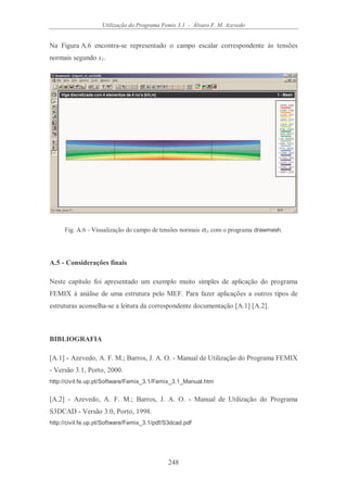 Utilização do Programa Femix 3.1 - Álvaro F. M. Azevedo
248
Na Figura A.6 encontra-se representado o campo escalar correspondente às tensões
normais segundo x1.
Fig. A.6 - Visualização do campo de tensões normais σx1 com o programa drawmesh.
A.5 - Considerações finais
Neste capítulo foi apresentado um exemplo muito simples de aplicação do programa
FEMIX à análise de uma estrutura pelo MEF. Para fazer aplicações a outros tipos de
estruturas aconselha-se a leitura da correspondente documentação [A.1] [A.2].
BIBLIOGRAFIA
[A.1] - Azevedo, A. F. M.; Barros, J. A. O. - Manual de Utilização do Programa FEMIX
- Versão 3.1, Porto, 2000.
http://civil.fe.up.pt/Software/Femix_3.1/Femix_3.1_Manual.htm
[A.2] - Azevedo, A. F. M.; Barros, J. A. O. - Manual de Utilização do Programa
S3DCAD - Versão 3.0, Porto, 1998.
http://civil.fe.up.pt/Software/Femix_3.1/pdf/S3dcad.pdf
 