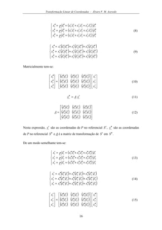 Transformação Linear de Coordenadas - Álvaro F. M. Azevedo
16
( )
( )
( )




′′′′+′′+′′=′′=′′
′′′′+′′+′′=′′=′′
′′′′+′′+′′=′′=′′
333221133
233221122
133221111
ˆˆˆˆˆ
ˆˆˆˆˆ
ˆˆˆˆˆ
eexexexepx
eexexexepx
eexexexepx
(8)
( ) ( ) ( )
( ) ( ) ( )
( ) ( ) ( )




′′′′+′′′′+′′′′=′′
′′′′+′′′′+′′′′=′′
′′′′+′′′′+′′′′=′′
3333223113
2332222112
1331221111
ˆˆˆˆˆˆ
ˆˆˆˆˆˆ
ˆˆˆˆˆˆ
eexeexeexx
eexeexeexx
eexeexeexx
(9)
Matricialmente tem-se:
( ) ( ) ( )
( ) ( ) ( )
( ) ( ) ( ) 









′
′
′










′′′′′′′′′
′′′′′′′′′
′′′′′′′′′
=










′′
′′
′′
3
2
1
332313
322212
312111
3
2
1
ˆˆˆˆˆˆ
ˆˆˆˆˆˆ
ˆˆˆˆˆˆ
x
x
x
eeeeee
eeeeee
eeeeee
x
x
x
(10)
xAx ′=′′ (11)
( ) ( ) ( )
( ) ( ) ( )
( ) ( ) ( )









′′′′′′′′′
′′′′′′′′′
′′′′′′′′′
=
332313
322212
312111
ˆˆˆˆˆˆ
ˆˆˆˆˆˆ
ˆˆˆˆˆˆ
eeeeee
eeeeee
eeeeee
A (12)
Nesta expressão, x′ são as coordenadas de P no referencial S′, x′′ são as coordenadas
de P no referencial S ′′ e A é a matriz de transformação de S′ em S ′′ .
De um modo semelhante tem-se:
( )
( )
( )




′′′′′+′′′′+′′′′=′=′
′′′′′+′′′′+′′′′=′=′
′′′′′+′′′′+′′′′=′=′
333221133
233221122
133221111
ˆˆˆˆˆ
ˆˆˆˆˆ
ˆˆˆˆˆ
eexexexepx
eexexexepx
eexexexepx
(13)
( ) ( ) ( )
( ) ( ) ( )
( ) ( ) ( )




′′′′′+′′′′′+′′′′′=′
′′′′′+′′′′′+′′′′′=′
′′′′′+′′′′′+′′′′′=′
3333223113
2332222112
1331221111
ˆˆˆˆˆˆ
ˆˆˆˆˆˆ
ˆˆˆˆˆˆ
eexeexeexx
eexeexeexx
eexeexeexx
(14)
( ) ( ) ( )
( ) ( ) ( )
( ) ( ) ( ) 









′′
′′
′′










′′′′′′′′′
′′′′′′′′′
′′′′′′′′′
=










′
′
′
3
2
1
333231
232221
131211
3
2
1
ˆˆˆˆˆˆ
ˆˆˆˆˆˆ
ˆˆˆˆˆˆ
x
x
x
eeeeee
eeeeee
eeeeee
x
x
x
(15)
 