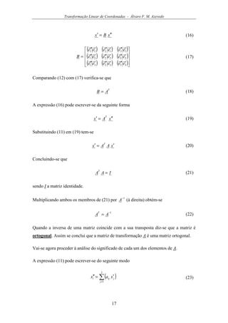 Transformação Linear de Coordenadas - Álvaro F. M. Azevedo
17
xBx ′′=′ (16)
( ) ( ) ( )
( ) ( ) ( )
( ) ( ) ( )









′′′′′′′′′
′′′′′′′′′
′′′′′′′′′
=
333231
232221
131211
ˆˆˆˆˆˆ
ˆˆˆˆˆˆ
ˆˆˆˆˆˆ
eeeeee
eeeeee
eeeeee
B (17)
Comparando (12) com (17) verifica-se que
T
AB = (18)
A expressão (16) pode escrever-se da seguinte forma
xAx
T
′′=′ (19)
Substituindo (11) em (19) tem-se
xAAx
T
′=′ (20)
Concluindo-se que
IAA
T
= (21)
sendo I a matriz identidade.
Multiplicando ambos os membros de (21) por
1−
A (à direita) obtém-se
1−
= AA
T
(22)
Quando a inversa de uma matriz coincide com a sua transposta diz-se que a matriz é
ortogonal. Assim se conclui que a matriz de transformação A é uma matriz ortogonal.
Vai-se agora proceder à análise do significado de cada um dos elementos de A.
A expressão (11) pode escrever-se do seguinte modo
( )∑=
′=′′
3
1j
jiji xax (23)
 