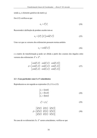 Transformação Linear de Coordenadas - Álvaro F. M. Azevedo
18
sendo aij o elemento genérico da matriz A.
Em (12) verifica-se que
jiij eea ′′′= ˆˆ (24)
Recorrendo à definição de produto escalar tem-se
( )jijiij eeeea ′′′′′′= ˆ,ˆcosˆˆ (25)
Uma vez que os versores dos referenciais possuem norma unitária
( )jiij eea ′′′= ˆ,ˆcos (26)
e a matriz de transformação A pode ser obtida a partir dos cosenos dos ângulos entre
versores dos referenciais S′ e S ′′ .
( ) ( ) ( )
( ) ( ) ( )
( ) ( ) ( )









′′′′′′′′′
′′′′′′′′′
′′′′′′′′′
=
332313
322212
312111
ˆ,ˆcosˆ,ˆcosˆ,ˆcos
ˆ,ˆcosˆ,ˆcosˆ,ˆcos
ˆ,ˆcosˆ,ˆcosˆ,ˆcos
eeeeee
eeeeee
eeeeee
A (27)
2.3 - Caso particular com S e S' coincidentes
Reproduzem-se em seguida as expressões (5), (11) e (12)
( )
( )
( )




=
=
=
1,0,0ˆ
0,1,0ˆ
0,0,1ˆ
3
2
1
e
e
e
(28)
xAx ′=′′ (29)
( ) ( ) ( )
( ) ( ) ( )
( ) ( ) ( )









′′′′′′′′′
′′′′′′′′′
′′′′′′′′′
=
332313
322212
312111
ˆˆˆˆˆˆ
ˆˆˆˆˆˆ
ˆˆˆˆˆˆ
eeeeee
eeeeee
eeeeee
A (30)
No caso de os referenciais S e S′ serem coincidentes, verifica-se que
 