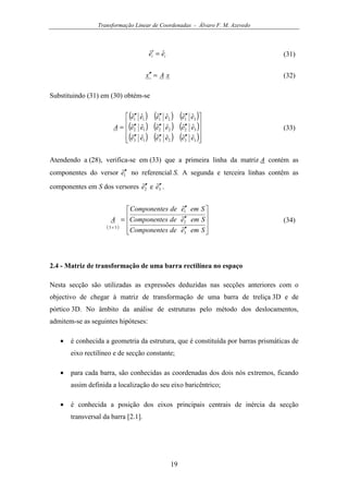 Transformação Linear de Coordenadas - Álvaro F. M. Azevedo
19
ii ee ˆˆ =′ (31)
xAx =′′ (32)
Substituindo (31) em (30) obtém-se
( ) ( ) ( )
( ) ( ) ( )
( ) ( ) ( )









′′′′′′
′′′′′′
′′′′′′
=
332313
322212
312111
ˆˆˆˆˆˆ
ˆˆˆˆˆˆ
ˆˆˆˆˆˆ
eeeeee
eeeeee
eeeeee
A (33)
Atendendo a (28), verifica-se em (33) que a primeira linha da matriz A contém as
componentes do versor 1ˆe′′ no referencial S. A segunda e terceira linhas contêm as
componentes em S dos versores 2ˆe′′ e 3ˆe′′ .
( )










′′
′′
′′
=
×
SemedesComponente
SemedesComponente
SemedesComponente
A
3
2
1
33
ˆ
ˆ
ˆ
(34)
2.4 - Matriz de transformação de uma barra rectilínea no espaço
Nesta secção são utilizadas as expressões deduzidas nas secções anteriores com o
objectivo de chegar à matriz de transformação de uma barra de treliça 3D e de
pórtico 3D. No âmbito da análise de estruturas pelo método dos deslocamentos,
admitem-se as seguintes hipóteses:
• é conhecida a geometria da estrutura, que é constituída por barras prismáticas de
eixo rectilíneo e de secção constante;
• para cada barra, são conhecidas as coordenadas dos dois nós extremos, ficando
assim definida a localização do seu eixo baricêntrico;
• é conhecida a posição dos eixos principais centrais de inércia da secção
transversal da barra [2.1].
 