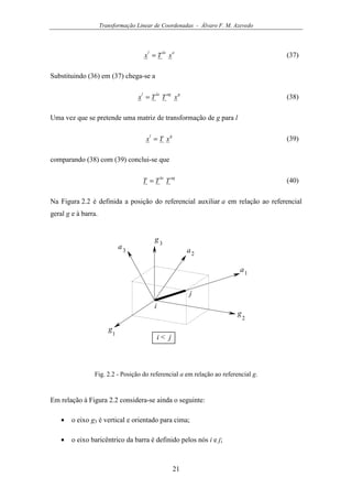 Transformação Linear de Coordenadas - Álvaro F. M. Azevedo
21
alal
xTx = (37)
Substituindo (36) em (37) chega-se a
gaglal
xTTx = (38)
Uma vez que se pretende uma matriz de transformação de g para l
gl
xTx = (39)
comparando (38) com (39) conclui-se que
agla
TTT = (40)
Na Figura 2.2 é definida a posição do referencial auxiliar a em relação ao referencial
geral g e à barra.
g
1
g
2
g3
a1
a2
a3
i
j
i < j
Fig. 2.2 - Posição do referencial a em relação ao referencial g.
Em relação à Figura 2.2 considera-se ainda o seguinte:
• o eixo g3 é vertical e orientado para cima;
• o eixo baricêntrico da barra é definido pelos nós i e j;
 