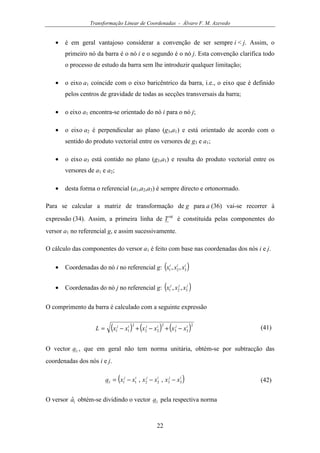Transformação Linear de Coordenadas - Álvaro F. M. Azevedo
22
• é em geral vantajoso considerar a convenção de ser sempre i < j. Assim, o
primeiro nó da barra é o nó i e o segundo é o nó j. Esta convenção clarifica todo
o processo de estudo da barra sem lhe introduzir qualquer limitação;
• o eixo a1 coincide com o eixo baricêntrico da barra, i.e., o eixo que é definido
pelos centros de gravidade de todas as secções transversais da barra;
• o eixo a1 encontra-se orientado do nó i para o nó j;
• o eixo a2 é perpendicular ao plano (g3,a1) e está orientado de acordo com o
sentido do produto vectorial entre os versores de g3 e a1;
• o eixo a3 está contido no plano (g3,a1) e resulta do produto vectorial entre os
versores de a1 e a2;
• desta forma o referencial (a1,a2,a3) é sempre directo e ortonormado.
Para se calcular a matriz de transformação de g para a (36) vai-se recorrer à
expressão (34). Assim, a primeira linha de
ag
T é constituída pelas componentes do
versor a1 no referencial g, e assim sucessivamente.
O cálculo das componentes do versor a1 é feito com base nas coordenadas dos nós i e j.
• Coordenadas do nó i no referencial g: ( )iii
xxx 321 ,,
• Coordenadas do nó j no referencial g: ( )jjj
xxx 321 ,,
O comprimento da barra é calculado com a seguinte expressão
( ) ( ) ( )2
33
2
22
2
11
ijijij
xxxxxxL −+−+−= (41)
O vector 1a , que em geral não tem norma unitária, obtém-se por subtracção das
coordenadas dos nós i e j.
( )ijijij
xxxxxxa 3322111 ,, −−−= (42)
O versor 1ˆa obtém-se dividindo o vector 1a pela respectiva norma
 