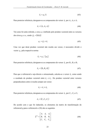 Transformação Linear de Coordenadas - Álvaro F. M. Azevedo
23
Laa 11ˆ = (43)
Para posterior referência, designam-se as componentes do versor 1ˆa por A1, A2 e A3
( )3211 ,,ˆ AAAa = (44)
Tal como foi atrás referido, o eixo a2 é definido pelo produto vectorial entre os versores
dos eixos g3 e a1, sendo ( )1,0,0ˆ3 =g
132 ˆˆ aga ×= (45)
Uma vez que deste produto vectorial não resulta um versor, é necessário dividir o
vector 2a pela respectiva norma
222ˆ aaa = (46)
Para posterior referência, designam-se as componentes do versor 2ˆa por B1, B2 e B3
( )3212 ,,ˆ BBBa = (47)
Para que o referencial a seja directo e ortonormado, calcula-se o versor 3ˆa como sendo
o resultado do produto vectorial entre 1ˆa e 2ˆa . Do produto vectorial entre versores
perpendiculares entre si resulta sempre um versor.
213 ˆˆˆ aaa ×= (48)
Para posterior referência, designam-se as componentes do versor 3ˆa por C1, C2 e C3
( )3213 ,,ˆ CCCa = (47)
De acordo com o que foi deduzido, os elementos da matriz de transformação do
referencial g para o referencial a (36) são os seguintes










=
321
321
321
CCC
BBB
AAA
T
ag
(48)
 