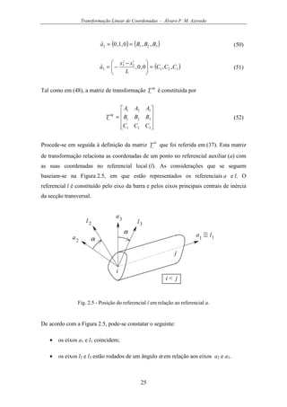 Transformação Linear de Coordenadas - Álvaro F. M. Azevedo
25
( ) ( )3212 ,,0,1,0ˆ BBBa == (50)
( )321
33
3 ,,0,0,ˆ CCC
L
xx
a
ij
=




 −
−= (51)
Tal como em (48), a matriz de transformação
ag
T é constituída por










=
321
321
321
CCC
BBB
AAA
T
ag
(52)
Procede-se em seguida à definição da matriz
la
T que foi referida em (37). Esta matriz
de transformação relaciona as coordenadas de um ponto no referencial auxiliar (a) com
as suas coordenadas no referencial local (l). As considerações que se seguem
baseiam-se na Figura 2.5, em que estão representados os referenciais a e l. O
referencial l é constituído pelo eixo da barra e pelos eixos principais centrais de inércia
da secção transversal.
l1
l 2 l3
a1a2
a3
i
j
i < j
α
α
Fig. 2.5 - Posição do referencial l em relação ao referencial a.
De acordo com a Figura 2.5, pode-se constatar o seguinte:
• os eixos a1 e l1 coincidem;
• os eixos l2 e l3 estão rodados de um ângulo α em relação aos eixos a2 e a3.
 