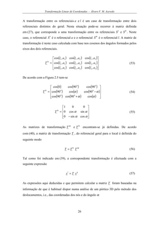 Transformação Linear de Coordenadas - Álvaro F. M. Azevedo
26
A transformação entre os referenciais a e l é um caso de transformação entre dois
referenciais distintos do geral. Nesta situação pode-se recorrer à matriz definida
em (27), que corresponde a uma transformação entre os referenciais S′ e S ′′ . Neste
caso, o referencial S′ é o referencial a e o referencial S ′′ é o referencial l. A matriz de
transformação é neste caso calculada com base nos cosenos dos ângulos formados pelos
eixos dos dois referenciais.
( ) ( ) ( )
( ) ( ) ( )
( ) ( ) ( )









=
332313
322212
312111
,cos,cos,cos
,cos,cos,cos
,cos,cos,cos
alalal
alalal
alalal
T
la
(53)
De acordo com a Figura 2.5 tem-se
( ) ( ) ( )
( ) ( ) ( )
( ) ( ) ( ) 









+°°
−°°
°°
=
αα
αα
cos90cos90cos
90coscos90cos
90cos90cos0cos
la
T (54)










−
=
αα
αα
cossin0
sincos0
001
la
T (55)
As matrizes de transformação
ag
T e
la
T encontram-se já definidas. De acordo
com (40), a matriz de transformação T , do referencial geral para o local é definida do
seguinte modo
agla
TTT = (56)
Tal como foi indicado em (39), a correspondente transformação é efectuada com a
seguinte expressão
gl
xTx = (57)
As expressões aqui deduzidas e que permitem calcular a matriz T foram baseadas na
informação de que é habitual dispor numa análise de um pórtico 3D pelo método dos
deslocamentos, i.e., das coordenadas dos nós e do ângulo α.
 