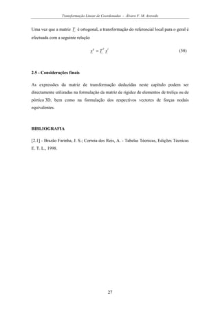 Transformação Linear de Coordenadas - Álvaro F. M. Azevedo
27
Uma vez que a matriz T é ortogonal, a transformação do referencial local para o geral é
efectuada com a seguinte relação
lTg
xTx = (58)
2.5 - Considerações finais
As expressões da matriz de transformação deduzidas neste capítulo podem ser
directamente utilizadas na formulação da matriz de rigidez de elementos de treliça ou de
pórtico 3D, bem como na formulação dos respectivos vectores de forças nodais
equivalentes.
BIBLIOGRAFIA
[2.1] - Brazão Farinha, J. S.; Correia dos Reis, A. - Tabelas Técnicas, Edições Técnicas
E. T. L., 1998.
 