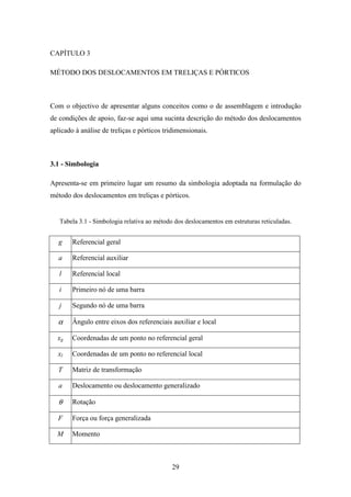 29
CAPÍTULO 3
MÉTODO DOS DESLOCAMENTOS EM TRELIÇAS E PÓRTICOS
Com o objectivo de apresentar alguns conceitos como o de assemblagem e introdução
de condições de apoio, faz-se aqui uma sucinta descrição do método dos deslocamentos
aplicado à análise de treliças e pórticos tridimensionais.
3.1 - Simbologia
Apresenta-se em primeiro lugar um resumo da simbologia adoptada na formulação do
método dos deslocamentos em treliças e pórticos.
Tabela 3.1 - Simbologia relativa ao método dos deslocamentos em estruturas reticuladas.
g Referencial geral
a Referencial auxiliar
l Referencial local
i Primeiro nó de uma barra
j Segundo nó de uma barra
α Ângulo entre eixos dos referenciais auxiliar e local
xg Coordenadas de um ponto no referencial geral
xl Coordenadas de um ponto no referencial local
T Matriz de transformação
a Deslocamento ou deslocamento generalizado
θ Rotação
F Força ou força generalizada
M Momento
 