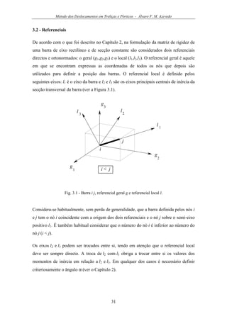 Método dos Deslocamentos em Treliças e Pórticos - Álvaro F. M. Azevedo
31
3.2 - Referenciais
De acordo com o que foi descrito no Capítulo 2, na formulação da matriz de rigidez de
uma barra de eixo rectilíneo e de secção constante são considerados dois referenciais
directos e ortonormados: o geral (g1,g2,g3) e o local (l1,l2,l3). O referencial geral é aquele
em que se encontram expressas as coordenadas de todos os nós que depois são
utilizados para definir a posição das barras. O referencial local é definido pelos
seguintes eixos: l1 é o eixo da barra e l2 e l3 são os eixos principais centrais de inércia da
secção transversal da barra (ver a Figura 3.1).
g
1
g
2
g
3
l 1
l2l 3
i
j
i < j
Fig. 3.1 - Barra i j, referencial geral g e referencial local l.
Considera-se habitualmente, sem perda de generalidade, que a barra definida pelos nós i
e j tem o nó i coincidente com a origem dos dois referenciais e o nó j sobre o semi-eixo
positivo l1. É também habitual considerar que o número do nó i é inferior ao número do
nó j (i < j).
Os eixos l2 e l3 podem ser trocados entre si, tendo em atenção que o referencial local
deve ser sempre directo. A troca de l2 com l3 obriga a trocar entre si os valores dos
momentos de inércia em relação a l2 e l3. Em qualquer dos casos é necessário definir
criteriosamente o ângulo α (ver o Capítulo 2).
 