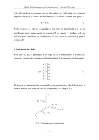 Método dos Deslocamentos em Treliças e Pórticos - Álvaro F. M. Azevedo
32
A transformação de coordenadas entre os referenciais g e l é efectuada com a seguinte
expressão em que T é a matriz de transformação (3x3) definida também no Capítulo 2.
gl xTx = (1)
Nesta expressão, gx são as coordenadas de um ponto no referencial g e lx são as
coordenadas desse mesmo ponto no referencial l. A equação (1) também pode ser
utilizada para transformar as componentes de um vector do referencial g para o
referencial l.
3.3 - Graus de liberdade
Num ponto do espaço pertencente a um corpo sujeito a deslocamentos e deformações
podem ser considerados seis graus de liberdade (três de deslocamento e três de rotação).




















=




















=
6
5
4
3
2
1
3
2
1
3
2
1
a
a
a
a
a
a
a
a
a
a
θ
θ
θ
(2)
Designa-se por deslocamentos generalizados o agrupamento dos três deslocamentos e
das três rotações num só vector com seis componentes (ver a Figura 3.2).
a
1
a
2
a
3
= a
4
θ1
= a
5
θ2
= a
6
θ3
Fig. 3.2 - Deslocamentos generalizados.
 