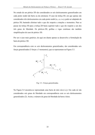 Método dos Deslocamentos em Treliças e Pórticos - Álvaro F. M. Azevedo
33
No estudo de um pórtico 3D são considerados os seis deslocamentos generalizados em
cada ponto nodal (da barra ou da estrutura). O caso da treliça 3D, em que apenas são
considerados três deslocamentos em cada ponto nodal (a1, a2 e a3), pode ser adaptado do
pórtico 3D, bastando eliminar tudo o que diz respeito a rotações e momentos. Para se
passar da treliça 3D para a treliça 2D basta suprimir tudo o que diz respeito a um dos
três graus de liberdade. Os pórticos 2D, grelhas e vigas contínuas são também
simplificações do caso do pórtico 3D.
Por ser o caso mais genérico, de aqui em diante apenas se desenvolve a formulação da
barra de pórtico 3D.
Em correspondência com os seis deslocamentos generalizados, são consideradas seis
forças generalizadas (3 forças e 3 momentos), que se representam na Figura 3.3.
F
1
F
2
F
3
= F
4
Μ 1
= F
5
Μ2
= F
6
Μ3
Fig. 3.3 - Forças generalizadas.
Na Figura 3.4 encontra-se representada uma barra de dois nós (i e j). Em cada nó são
considerados seis graus de liberdade em correspondência com os seis deslocamentos
generalizados (2). Assim, o número de graus de liberdade da barra é doze.
 