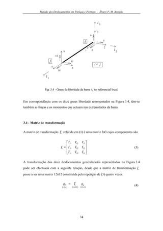 Método dos Deslocamentos em Treliças e Pórticos - Álvaro F. M. Azevedo
34
3
1 4
2
5
6
9
7
10
8
11
12
i
j
i < j
l 1
l 2
l 3
Fig. 3.4 - Graus de liberdade da barra i j no referencial local.
Em correspondência com os doze graus liberdade representados na Figura 3.4, têm-se
também as forças e os momentos que actuam nas extremidades da barra.
3.4 - Matriz de transformação
A matriz de transformação T referida em (1) é uma matriz 3x3 cujos componentes são










=
333231
232221
131211
TTT
TTT
TTT
T (3)
A transformação dos doze deslocamentos generalizados representados na Figura 3.4
pode ser efectuada com a seguinte relação, desde que a matriz de transformação T
passe a ser uma matriz 12x12 constituída pela repetição de (3) quatro vezes.
( ) ( ) ( )1121212112 ×××
= gl aTa
(4)
 
