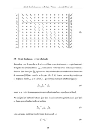 Método dos Deslocamentos em Treliças e Pórticos - Álvaro F. M. Azevedo
35












































































=






































g
g
g
g
g
g
g
g
g
g
g
g
l
l
l
l
l
l
l
l
l
l
l
l
a
a
a
a
a
a
a
a
a
a
a
a
TTT
TTT
TTT
TTT
TTT
TTT
TTT
TTT
TTT
TTT
TTT
TTT
a
a
a
a
a
a
a
a
a
a
a
a
12
11
10
9
8
7
6
5
4
3
2
1
333231
232221
131211
333231
232221
131211
333231
232221
131211
333231
232221
131211
12
11
10
9
8
7
6
5
4
3
2
1
000000000
000000000
000000000
000000000
000000000
000000000
000000000
000000000
000000000
000000000
000000000
000000000
(5)
3.5 - Matriz de rigidez e vector solicitação
Supondo o caso de uma barra de eixo rectilíneo e secção constante, a respectiva matriz
de rigidez no referencial local ( )lK , bem como o vector de forças nodais equivalentes a
diversos tipos de acções ( )lF podem ser directamente obtidos com base num formulário
de estruturas [3.1] (ver também as Secções 3.9 e 3.10). Assim, parte-se do princípio que
se dispõe da matriz lK e do vector lF , que se relacionam com a habitual equação
( ) ( ) ( )1121121212 ×××
= lll FaK
(6)
sendo la o vector dos deslocamentos generalizados da barra no referencial local.
As equações (4) e (5) são válidas, quer para os deslocamentos generalizados, quer para
as forças generalizadas, tendo-se também
( ) ( ) ( )1121212112 ×××
= gl FTF
(7)
Uma vez que a matriz de transformação é ortogonal, i.e.
1−
= TT T
(8)
 