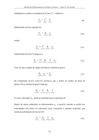 Método dos Deslocamentos em Treliças e Pórticos - Álvaro F. M. Azevedo
36
multiplicam-se ambos os membros de (7) por T
T e obtém-se
( ) ( ) ( )1121212112 ×××
= l
T
g FTF (9)
Substituindo em (9) a equação (6)
( ) ( ) ( )1121212112 ×××
= lll aKF
(10)
resulta
( ) ( ) ( ) ( )11212121212112 ××××
= ll
T
g aKTF (11)
Substituindo (4) em (11) chega-se a
( ) ( ) ( ) ( ) ( )112121212121212112 ×××××
= gl
T
g aTKTF (12)
Uma vez que a relação de rigidez da barra no referencial geral é
( ) ( ) ( )1121121212 ×××
= ggg FaK
(13)
Da comparação de (12) com (13) conclui-se que a matriz de rigidez da barra de
pórtico 3D no referencial geral é dada por
( ) ( ) ( ) ( )1212121212121212 ××××
= TKTK l
T
g (14)
O vector solicitação gF pode ser calculado com a expressão (9).
Depois de serem conhecidos os deslocamentos ga , é possível calcular as acções nas
extremidades das barras no referencial local, recorrendo à seguinte expressão, que
resulta da substituição de (4) em (10)
( ) ( ) ( ) ( )11212121212112 ××××
= gll aTKF
(15)
 