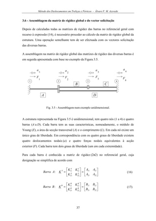 Método dos Deslocamentos em Treliças e Pórticos - Álvaro F. M. Azevedo
37
3.6 - Assemblagem da matriz de rigidez global e do vector solicitação
Depois de calculadas todas as matrizes de rigidez das barras no referencial geral com
recurso à expressão (14), é necessário proceder ao cálculo da matriz de rigidez global da
estrutura. Uma operação semelhante tem de ser efectuada com os vectores solicitação
das diversas barras.
A assemblagem na matriz de rigidez global das matrizes de rigidez das diversas barras é
em seguida apresentada com base no exemplo da Figura 3.5.
1
A
a
1
2 3 4
B C
D
a
2
a
3
a
4
F
1
F
2
F
3 F
4
Fig. 3.5 - Assemblagem num exemplo unidimensional.
A estrutura representada na Figura 3.5 é unidimensional, tem quatro nós (1 a 4) e quatro
barras (A a D). Cada barra tem as suas características, nomeadamente, o módulo de
Young (E), a área da secção transversal (A) e o comprimento (L). Em cada nó existe um
único grau de liberdade. Em correspondência com os quatro graus de liberdade existem
quatro deslocamentos nodais (a) e quatro forças nodais equivalentes à acção
exterior (F). Cada barra tem dois graus de liberdade (um em cada extremidade).
Para cada barra é conhecida a matriz de rigidez (2x2) no referencial geral, cuja
designação se simplifica de acordo com






=





=
2221
1211
2221
1211
:
AA
AA
KK
KK
KABarra AA
AA
A
(16)






=





=
2221
1211
2221
1211
:
BB
BB
KK
KK
KBBarra BB
BB
B
(17)
 