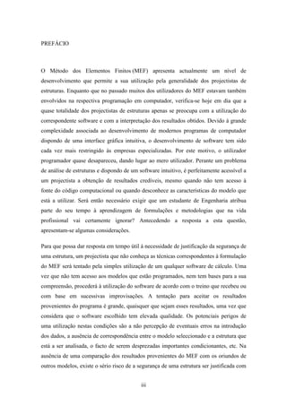iii
PREFÁCIO
O Método dos Elementos Finitos (MEF) apresenta actualmente um nível de
desenvolvimento que permite a sua utilização pela generalidade dos projectistas de
estruturas. Enquanto que no passado muitos dos utilizadores do MEF estavam também
envolvidos na respectiva programação em computador, verifica-se hoje em dia que a
quase totalidade dos projectistas de estruturas apenas se preocupa com a utilização do
correspondente software e com a interpretação dos resultados obtidos. Devido à grande
complexidade associada ao desenvolvimento de modernos programas de computador
dispondo de uma interface gráfica intuitiva, o desenvolvimento de software tem sido
cada vez mais restringido às empresas especializadas. Por este motivo, o utilizador
programador quase desapareceu, dando lugar ao mero utilizador. Perante um problema
de análise de estruturas e dispondo de um software intuitivo, é perfeitamente acessível a
um projectista a obtenção de resultados credíveis, mesmo quando não tem acesso à
fonte do código computacional ou quando desconhece as características do modelo que
está a utilizar. Será então necessário exigir que um estudante de Engenharia atribua
parte do seu tempo à aprendizagem de formulações e metodologias que na vida
profissional vai certamente ignorar? Antecedendo a resposta a esta questão,
apresentam-se algumas considerações.
Para que possa dar resposta em tempo útil à necessidade de justificação da segurança de
uma estrutura, um projectista que não conheça as técnicas correspondentes à formulação
do MEF será tentado pela simples utilização de um qualquer software de cálculo. Uma
vez que não tem acesso aos modelos que estão programados, nem tem bases para a sua
compreensão, procederá à utilização do software de acordo com o treino que recebeu ou
com base em sucessivas improvisações. A tentação para aceitar os resultados
provenientes do programa é grande, quaisquer que sejam esses resultados, uma vez que
considera que o software escolhido tem elevada qualidade. Os potenciais perigos de
uma utilização nestas condições são a não percepção de eventuais erros na introdução
dos dados, a ausência de correspondência entre o modelo seleccionado e a estrutura que
está a ser analisada, o facto de serem desprezadas importantes condicionantes, etc. Na
ausência de uma comparação dos resultados provenientes do MEF com os oriundos de
outros modelos, existe o sério risco de a segurança de uma estrutura ser justificada com
 