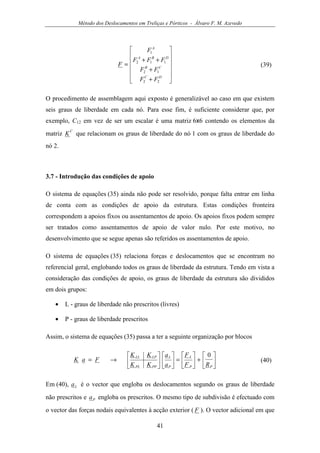 Método dos Deslocamentos em Treliças e Pórticos - Álvaro F. M. Azevedo
41












+
+
++
=
DC
CB
DBA
A
FF
FF
FFF
F
F
22
12
112
1
(39)
O procedimento de assemblagem aqui exposto é generalizável ao caso em que existem
seis graus de liberdade em cada nó. Para esse fim, é suficiente considerar que, por
exemplo, C12 em vez de ser um escalar é uma matriz 6x6 contendo os elementos da
matriz
C
K que relacionam os graus de liberdade do nó 1 com os graus de liberdade do
nó 2.
3.7 - Introdução das condições de apoio
O sistema de equações (35) ainda não pode ser resolvido, porque falta entrar em linha
de conta com as condições de apoio da estrutura. Estas condições fronteira
correspondem a apoios fixos ou assentamentos de apoio. Os apoios fixos podem sempre
ser tratados como assentamentos de apoio de valor nulo. Por este motivo, no
desenvolvimento que se segue apenas são referidos os assentamentos de apoio.
O sistema de equações (35) relaciona forças e deslocamentos que se encontram no
referencial geral, englobando todos os graus de liberdade da estrutura. Tendo em vista a
consideração das condições de apoio, os graus de liberdade da estrutura são divididos
em dois grupos:
• L - graus de liberdade não prescritos (livres)
• P - graus de liberdade prescritos
Assim, o sistema de equações (35) passa a ter a seguinte organização por blocos






+





=











→=
PP
L
P
L
PPPL
LPLL
RF
F
a
a
KK
KK
FaK
0
(40)
Em (40), La é o vector que engloba os deslocamentos segundo os graus de liberdade
não prescritos e Pa engloba os prescritos. O mesmo tipo de subdivisão é efectuado com
o vector das forças nodais equivalentes à acção exterior ( F ). O vector adicional em que
 