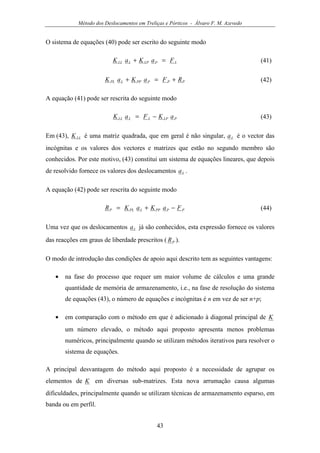 Método dos Deslocamentos em Treliças e Pórticos - Álvaro F. M. Azevedo
43
O sistema de equações (40) pode ser escrito do seguinte modo
LPLPLLL FaKaK =+ (41)
PPPPPLPL RFaKaK +=+ (42)
A equação (41) pode ser rescrita do seguinte modo
PLPLLLL aKFaK −= (43)
Em (43), LLK é uma matriz quadrada, que em geral é não singular, La é o vector das
incógnitas e os valores dos vectores e matrizes que estão no segundo membro são
conhecidos. Por este motivo, (43) constitui um sistema de equações lineares, que depois
de resolvido fornece os valores dos deslocamentos La .
A equação (42) pode ser rescrita do seguinte modo
PPPPLPLP FaKaKR −+= (44)
Uma vez que os deslocamentos La já são conhecidos, esta expressão fornece os valores
das reacções em graus de liberdade prescritos ( PR ).
O modo de introdução das condições de apoio aqui descrito tem as seguintes vantagens:
• na fase do processo que requer um maior volume de cálculos e uma grande
quantidade de memória de armazenamento, i.e., na fase de resolução do sistema
de equações (43), o número de equações e incógnitas é n em vez de ser n+p;
• em comparação com o método em que é adicionado à diagonal principal de K
um número elevado, o método aqui proposto apresenta menos problemas
numéricos, principalmente quando se utilizam métodos iterativos para resolver o
sistema de equações.
A principal desvantagem do método aqui proposto é a necessidade de agrupar os
elementos de K em diversas sub-matrizes. Esta nova arrumação causa algumas
dificuldades, principalmente quando se utilizam técnicas de armazenamento esparso, em
banda ou em perfil.
 