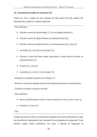 Método dos Deslocamentos em Treliças e Pórticos - Álvaro F. M. Azevedo
44
3.8 - Faseamento da análise de um pórtico 3D
Tendo em vista a análise de uma estrutura do tipo pórtico 3D pelo método dos
deslocamentos, sugere-se o seguinte algoritmo
- Para cada barra:
• Calcular a matriz de transformação T (3) e em seguida calcular (5)
• Calcular a matriz de rigidez da barra, no referencial local ( lK )
• Calcular a matriz de rigidez da barra, no referencial geral ( gK ) com (14)
• Assemblar ( gK ) em ( K ) (ver a Secção 3.6)
• Calcular o vector das forças nodais equivalentes à acção exterior na barra, no
referencial local ( lF )
• Calcular ( gF ) com (9)
• Assemblar ( gF ) em ( F ) (ver a Secção 3.6)
- Introduzir as condições de apoio (ver a Secção 3.7)
- Resolver o sistema de equações lineares (43), determinando assim os deslocamentos
- Calcular as reacções nos apoios com (44)
- Para cada barra:
• Passar os deslocamentos relativos à barra corrente do vector a para o vector ga
• Calcular ( lF ) com (15)
- Fim
Embora seja possível utilizar o procedimento sugerido sem recursos informáticos, é hoje
em dia preferível implementá-lo por intermédio de um programa de computador. Neste
domínio surgem muitas alternativas, tais como a selecção da linguagem de
 