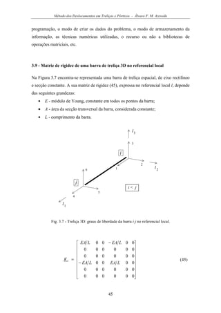Método dos Deslocamentos em Treliças e Pórticos - Álvaro F. M. Azevedo
45
programação, o modo de criar os dados do problema, o modo de armazenamento da
informação, as técnicas numéricas utilizadas, o recurso ou não a bibliotecas de
operações matriciais, etc.
3.9 - Matriz de rigidez de uma barra de treliça 3D no referencial local
Na Figura 3.7 encontra-se representada uma barra de treliça espacial, de eixo rectilíneo
e secção constante. A sua matriz de rigidez (45), expressa no referencial local l, depende
das seguintes grandezas:
• E - módulo de Young, constante em todos os pontos da barra;
• A - área da secção transversal da barra, considerada constante;
• L - comprimento da barra.
3
1
4
2
5
6
i
j
i < j
l1
l2
l3
Fig. 3.7 - Treliça 3D: graus de liberdade da barra i j no referencial local.


















−
−
=
000000
000000
0000
000000
000000
0000
LEALEA
LEALEA
Kl (45)
 