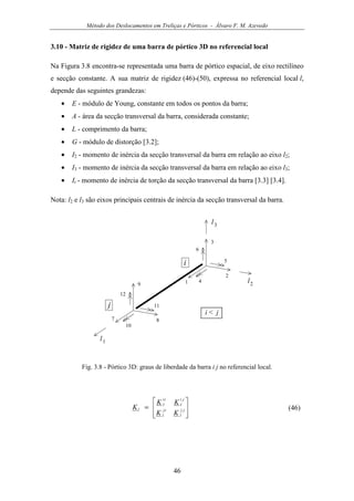 Método dos Deslocamentos em Treliças e Pórticos - Álvaro F. M. Azevedo
46
3.10 - Matriz de rigidez de uma barra de pórtico 3D no referencial local
Na Figura 3.8 encontra-se representada uma barra de pórtico espacial, de eixo rectilíneo
e secção constante. A sua matriz de rigidez (46)-(50), expressa no referencial local l,
depende das seguintes grandezas:
• E - módulo de Young, constante em todos os pontos da barra;
• A - área da secção transversal da barra, considerada constante;
• L - comprimento da barra;
• G - módulo de distorção [3.2];
• I2 - momento de inércia da secção transversal da barra em relação ao eixo l2;
• I3 - momento de inércia da secção transversal da barra em relação ao eixo l3;
• It - momento de inércia de torção da secção transversal da barra [3.3] [3.4].
Nota: l2 e l3 são eixos principais centrais de inércia da secção transversal da barra.
3
1 4
2
5
6
9
7
10
8
11
12
i
j
i < j
l1
l2
l3
Fig. 3.8 - Pórtico 3D: graus de liberdade da barra i j no referencial local.








= jj
l
ij
l
ji
l
ii
l
l
KK
KK
K (46)
 