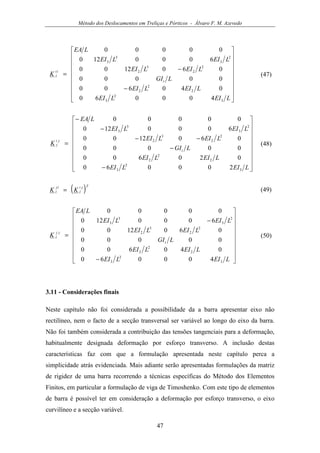 Método dos Deslocamentos em Treliças e Pórticos - Álvaro F. M. Azevedo
47


















−
−
=
LEILEI
LEILEI
LGI
LEILEI
LEILEI
LEA
K
t
ii
l
3
2
3
2
2
2
2
2
3
2
2
3
3
3
400060
040600
00000
0601200
6000120
00000
(47)


















−
−
−−
−
−
=
LEILEI
LEILEI
LGI
LEILEI
LEILEI
LEA
K
t
ji
l
3
2
3
2
2
2
2
2
3
2
2
3
3
3
200060
020600
00000
0601200
6000120
00000
(48)
( )Tji
l
ij
l KK = (49)


















−
−
=
LEILEI
LEILEI
LGI
LEILEI
LEILEI
LEA
K
t
jj
l
3
2
3
2
2
2
2
2
3
2
2
3
3
3
400060
040600
00000
0601200
6000120
00000
(50)
3.11 - Considerações finais
Neste capítulo não foi considerada a possibilidade da a barra apresentar eixo não
rectilíneo, nem o facto de a secção transversal ser variável ao longo do eixo da barra.
Não foi também considerada a contribuição das tensões tangenciais para a deformação,
habitualmente designada deformação por esforço transverso. A inclusão destas
características faz com que a formulação apresentada neste capítulo perca a
simplicidade atrás evidenciada. Mais adiante serão apresentadas formulações da matriz
de rigidez de uma barra recorrendo a técnicas específicas do Método dos Elementos
Finitos, em particular a formulação de viga de Timoshenko. Com este tipo de elementos
de barra é possível ter em consideração a deformação por esforço transverso, o eixo
curvilíneo e a secção variável.
 
