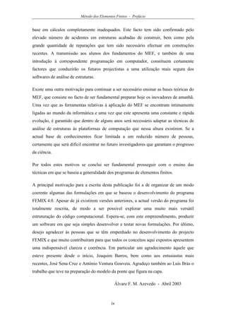 Método dos Elementos Finitos - Prefácio
iv
base em cálculos completamente inadequados. Este facto tem sido confirmado pelo
elevado número de acidentes em estruturas acabadas de construir, bem como pela
grande quantidade de reparações que tem sido necessário efectuar em construções
recentes. A transmissão aos alunos dos fundamentos do MEF, e também de uma
introdução à correspondente programação em computador, constituem certamente
factores que conduzirão os futuros projectistas a uma utilização mais segura dos
softwares de análise de estruturas.
Existe uma outra motivação para continuar a ser necessário ensinar as bases teóricas do
MEF, que consiste no facto de ser fundamental preparar hoje os inovadores de amanhã.
Uma vez que as ferramentas relativas à aplicação do MEF se encontram intimamente
ligadas ao mundo da informática e uma vez que este apresenta uma constante e rápida
evolução, é garantido que dentro de alguns anos será necessário adaptar as técnicas de
análise de estruturas às plataformas de computação que nessa altura existirem. Se a
actual base de conhecimentos ficar limitada a um reduzido número de pessoas,
certamente que será difícil encontrar no futuro investigadores que garantam o progresso
da ciência.
Por todos estes motivos se conclui ser fundamental prosseguir com o ensino das
técnicas em que se baseia a generalidade dos programas de elementos finitos.
A principal motivação para a escrita desta publicação foi a de organizar de um modo
coerente algumas das formulações em que se baseou o desenvolvimento do programa
FEMIX 4.0. Apesar de já existirem versões anteriores, a actual versão do programa foi
totalmente rescrita, de modo a ser possível explorar uma muito mais versátil
estruturação do código computacional. Espera-se, com este empreendimento, produzir
um software em que seja simples desenvolver e testar novas formulações. Por último,
desejo agradecer às pessoas que se têm empenhado no desenvolvimento do projecto
FEMIX e que muito contribuíram para que todos os conceitos aqui expostos apresentem
uma indispensável clareza e coerência. Em particular um agradecimento àquele que
esteve presente desde o início, Joaquim Barros, bem como aos entusiastas mais
recentes, José Sena Cruz e António Ventura Gouveia. Agradeço também ao Luís Brás o
trabalho que teve na preparação do modelo da ponte que figura na capa.
Álvaro F. M. Azevedo - Abril 2003
 