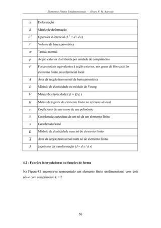 Elementos Finitos Unidimensionais - Álvaro F. M. Azevedo
50
ε Deformação
B Matriz de deformação
L 1
Operador diferencial (L 1
= d / d x)
V Volume da barra prismática
σ Tensão normal
p Acção exterior distribuída por unidade de comprimento
F Forças nodais equivalentes à acção exterior, nos graus de liberdade do
elemento finito, no referencial local
A Área da secção transversal da barra prismática
E Módulo de elasticidade ou módulo de Young
D Matriz de elasticidade ( εσ D= )
K Matriz de rigidez do elemento finito no referencial local
c Coeficiente de um termo de um polinómio
x Coordenada cartesiana de um nó de um elemento finito
s Coordenada local
E Módulo de elasticidade num nó do elemento finito
A Área da secção transversal num nó do elemento finito
J Jacobiano da transformação (J = d x / d s)
4.2 - Funções interpoladoras ou funções de forma
Na Figura 4.1 encontra-se representado um elemento finito unidimensional com dois
nós e com comprimento L = 2.
 