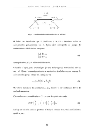 Elementos Finitos Unidimensionais - Álvaro F. M. Azevedo
51
u (x)
x1a 2a
1 2
L = 2
(x = - 1) (x = 1)
Fig. 4.1 - Elemento finito unidimensional de dois nós.
O único eixo coordenado que é considerado é o eixo x, ocorrendo todos os
deslocamentos paralelamente a x. A função ( )xu corresponde ao campo de
deslocamentos, verificando-se o seguinte
( )
( )


=+
=−
2
1
1
1
au
au
(1)
sendo portanto a1 e a2 os deslocamentos dos nós.
Considere-se agora, como aproximação, que a lei de variação do deslocamento entre os
nós 1 e 2 é linear. Nestas circunstâncias, a seguinte função ( )xu representa o campo de
deslocamentos porque é linear em x e respeita (1)
( ) x
aaaa
xu
22
1221 −
+
+
= (2)
Os valores numéricos dos parâmetros a1 e a2 passarão a ser conhecidos depois de
analisada a estrutura.
Colocando a1 e a2 em evidência em (2), chega-se à seguinte expressão
( ) 21
2
1
2
1
2
1
2
1
axaxxu 





++





−= (3)
Em (3) tem-se uma soma de produtos de funções lineares de x pelos deslocamentos
nodais a1 e a2.
 