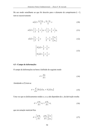 Elementos Finitos Unidimensionais - Álvaro F. M. Azevedo
54
De um modo semelhante ao que foi descrito para o elemento de comprimento L = 2,
tem-se sucessivamente
( ) x
L
aaaa
xu 1221
2
−
+
+
= (10)
( ) 21
1
2
11
2
1
ax
L
ax
L
xu 





++





−= (11)
( ) 









+−=
2
11
2
11
2
1
a
a
x
L
x
L
xu (12)
( )
( )






+=
−=
x
L
xN
x
L
xN
1
2
1
1
2
1
2
1
(13)
4.3 - Campo de deformações
O campo de deformações na barra é definido do seguinte modo
xd
ud
=ε (14)
Atendendo a (5) tem-se
( ) ( )[ ]2211 axNaxN
xd
d
+=ε (15)
Uma vez que os deslocamentos nodais a1 e a2 não dependem de x, da derivação resulta
2
2
1
1
a
xd
Nd
a
xd
Nd
+=ε (16)
que em notação matricial fica












=
2
121
a
a
xd
Nd
xd
Nd
ε (17)
 