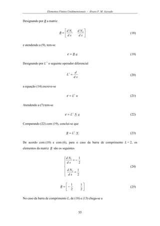 Elementos Finitos Unidimensionais - Álvaro F. M. Azevedo
55
Designando por B a matriz






=
xd
Nd
xd
Nd
B 21
(18)
e atendendo a (9), tem-se
aB=ε (19)
Designando por L 1
o seguinte operador diferencial
xd
d
L =1
(20)
a equação (14) escreve-se
uL1
=ε (21)
Atendendo a (7) tem-se
aNL1
=ε (22)
Comparando (22) com (19), conclui-se que
NLB 1
= (23)
De acordo com (18) e com (6), para o caso da barra de comprimento L = 2, os
elementos da matriz B são os seguintes







=
−=
2
1
2
1
2
1
xd
Nd
xd
Nd
(24)




−=
2
1
2
1
B (25)
No caso da barra de comprimento L, de (18) e (13) chega-se a
 