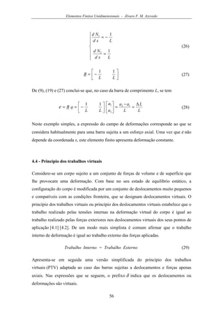 Elementos Finitos Unidimensionais - Álvaro F. M. Azevedo
56







=
−=
Lxd
Nd
Lxd
Nd
1
1
2
1
(26)




−=
LL
B
11
(27)
De (9), (19) e (27) conclui-se que, no caso da barra de comprimento L, se tem
L
L
L
aa
a
a
LL
aB
∆
=
−
=









−== 12
2
111
ε (28)
Neste exemplo simples, a expressão do campo de deformações corresponde ao que se
considera habitualmente para uma barra sujeita a um esforço axial. Uma vez que ε não
depende da coordenada x, este elemento finito apresenta deformação constante.
4.4 - Princípio dos trabalhos virtuais
Considere-se um corpo sujeito a um conjunto de forças de volume e de superfície que
lhe provocam uma deformação. Com base no seu estado de equilíbrio estático, a
configuração do corpo é modificada por um conjunto de deslocamentos muito pequenos
e compatíveis com as condições fronteira, que se designam deslocamentos virtuais. O
princípio dos trabalhos virtuais ou princípio dos deslocamentos virtuais estabelece que o
trabalho realizado pelas tensões internas na deformação virtual do corpo é igual ao
trabalho realizado pelas forças exteriores nos deslocamentos virtuais dos seus pontos de
aplicação [4.1] [4.2]. De um modo mais simplista é comum afirmar que o trabalho
interno de deformação é igual ao trabalho externo das forças aplicadas.
Trabalho Interno = Trabalho Externo (29)
Apresenta-se em seguida uma versão simplificada do princípio dos trabalhos
virtuais (PTV) adaptada ao caso das barras sujeitas a deslocamentos e forças apenas
axiais. Nas expressões que se seguem, o prefixo δ indica que os deslocamentos ou
deformações são virtuais.
 