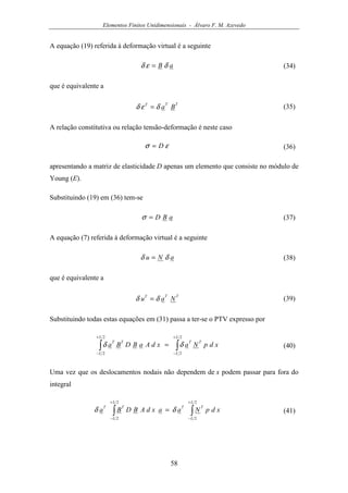 Elementos Finitos Unidimensionais - Álvaro F. M. Azevedo
58
A equação (19) referida à deformação virtual é a seguinte
aB δεδ = (34)
que é equivalente a
TTT
Baδεδ = (35)
A relação constitutiva ou relação tensão-deformação é neste caso
εσ D= (36)
apresentando a matriz de elasticidade D apenas um elemento que consiste no módulo de
Young (E).
Substituindo (19) em (36) tem-se
aBD=σ (37)
A equação (7) referida à deformação virtual é a seguinte
aNu δδ = (38)
que é equivalente a
TTT
Nau δδ = (39)
Substituindo todas estas equações em (31) passa a ter-se o PTV expresso por
∫∫
+
−
+
−
=
2
2
2
2
L
L
TT
L
L
TT
xdpNaxdAaBDBa δδ (40)
Uma vez que os deslocamentos nodais não dependem de x podem passar para fora do
integral
∫∫
+
−
+
−
=
2
2
2
2
L
L
TT
L
L
TT
xdpNaaxdABDBa δδ (41)
 