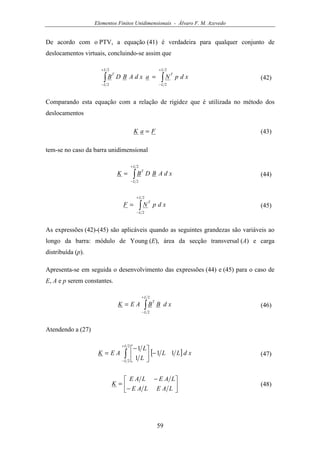 Elementos Finitos Unidimensionais - Álvaro F. M. Azevedo
59
De acordo com o PTV, a equação (41) é verdadeira para qualquer conjunto de
deslocamentos virtuais, concluindo-se assim que
∫∫
+
−
+
−
=
2
2
2
2
L
L
T
L
L
T
xdpNaxdABDB (42)
Comparando esta equação com a relação de rigidez que é utilizada no método dos
deslocamentos
FaK = (43)
tem-se no caso da barra unidimensional
∫
+
−
=
2
2
L
L
T
xdABDBK (44)
∫
+
−
=
2
2
L
L
T
xdpNF (45)
As expressões (42)-(45) são aplicáveis quando as seguintes grandezas são variáveis ao
longo da barra: módulo de Young (E), área da secção transversal (A) e carga
distribuída (p).
Apresenta-se em seguida o desenvolvimento das expressões (44) e (45) para o caso de
E, A e p serem constantes.
∫
+
−
=
2
2
L
L
T
xdBBAEK (46)
Atendendo a (27)
[ ]∫
+
−
−




−
=
2
2
11
1
1L
L
xdLL
L
L
AEK (47)






−
−
=
LAELAE
LAELAE
K (48)
 
