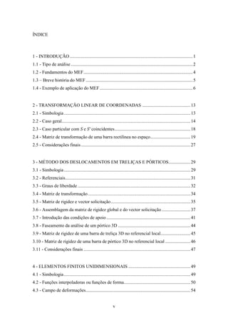 v
ÍNDICE
1 - INTRODUÇÃO...........................................................................................................1
1.1 - Tipo de análise..........................................................................................................2
1.2 - Fundamentos do MEF...............................................................................................4
1.3 – Breve história do MEF.............................................................................................5
1.4 - Exemplo de aplicação do MEF.................................................................................6
2 - TRANSFORMAÇÃO LINEAR DE COORDENADAS ..........................................13
2.1 - Simbologia..............................................................................................................13
2.2 - Caso geral................................................................................................................14
2.3 - Caso particular com S e S' coincidentes..................................................................18
2.4 - Matriz de transformação de uma barra rectilínea no espaço...................................19
2.5 - Considerações finais ...............................................................................................27
3 - MÉTODO DOS DESLOCAMENTOS EM TRELIÇAS E PÓRTICOS...................29
3.1 - Simbologia..............................................................................................................29
3.2 - Referenciais.............................................................................................................31
3.3 - Graus de liberdade ..................................................................................................32
3.4 - Matriz de transformação .........................................................................................34
3.5 - Matriz de rigidez e vector solicitação .....................................................................35
3.6 - Assemblagem da matriz de rigidez global e do vector solicitação.........................37
3.7 - Introdução das condições de apoio .........................................................................41
3.8 - Faseamento da análise de um pórtico 3D ...............................................................44
3.9 - Matriz de rigidez de uma barra de treliça 3D no referencial local..........................45
3.10 - Matriz de rigidez de uma barra de pórtico 3D no referencial local ......................46
3.11 - Considerações finais .............................................................................................47
4 - ELEMENTOS FINITOS UNIDIMENSIONAIS ......................................................49
4.1 - Simbologia..............................................................................................................49
4.2 - Funções interpoladoras ou funções de forma..........................................................50
4.3 - Campo de deformações...........................................................................................54
 
