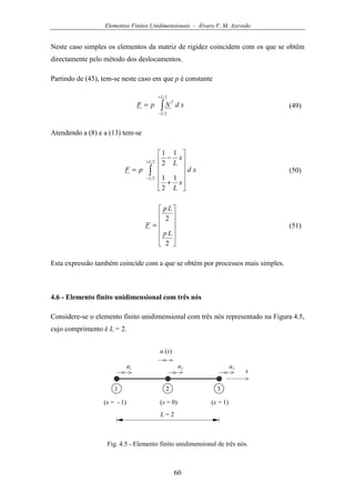 Elementos Finitos Unidimensionais - Álvaro F. M. Azevedo
60
Neste caso simples os elementos da matriz de rigidez coincidem com os que se obtêm
directamente pelo método dos deslocamentos.
Partindo de (45), tem-se neste caso em que p é constante
∫
+
−
=
2
2
L
L
T
xdNpF (49)
Atendendo a (8) e a (13) tem-se
∫
+
−












+
−
=
2
2 1
2
1
1
2
1
L
L
xd
x
L
x
L
pF (50)












=
2
2
Lp
Lp
F (51)
Esta expressão também coincide com a que se obtém por processos mais simples.
4.6 - Elemento finito unidimensional com três nós
Considere-se o elemento finito unidimensional com três nós representado na Figura 4.5,
cujo comprimento é L = 2.
u (x)
x1a
1 2
L = 2
(x = - 1) (x = 1)
3
2a 3a
(x = 0)
Fig. 4.5 - Elemento finito unidimensional de três nós.
 