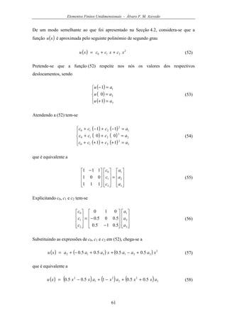 Elementos Finitos Unidimensionais - Álvaro F. M. Azevedo
61
De um modo semelhante ao que foi apresentado na Secção 4.2, considera-se que a
função ( )xu é aproximada pelo seguinte polinómio de segundo grau
( ) 2
210 xcxccxu ++= (52)
Pretende-se que a função (52) respeite nos nós os valores dos respectivos
deslocamentos, sendo
( )
( )
( )




=+
=
=−
3
2
1
1
0
1
au
au
au
(53)
Atendendo a (52) tem-se
( ) ( )
( ) ( )
( ) ( )




=++++
=++
=−+−+
3
2
210
2
2
210
1
2
210
11
00
11
accc
accc
accc
(54)
que é equivalente a










=



















 −
3
2
1
2
1
0
111
001
111
a
a
a
c
c
c
(55)
Explicitando c0, c1 e c2 tem-se




















−
−=










3
2
1
2
1
0
5.015.0
5.005.0
010
a
a
a
c
c
c
(56)
Substituindo as expressões de c0, c1 e c2 em (52), chega-se a
( ) ( ) ( ) 2
321312 5.05.05.05.0 xaaaxaaaxu +−++−+= (57)
que é equivalente a
( ) ( ) ( ) ( ) 3
2
2
2
1
2
5.05.015.05.0 axxaxaxxxu ++−+−= (58)
 