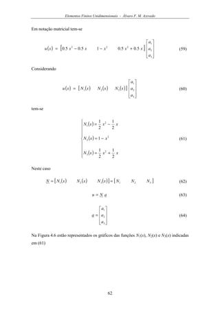 Elementos Finitos Unidimensionais - Álvaro F. M. Azevedo
62
Em notação matricial tem-se
( ) [ ]










+−−=
3
2
1
222
5.05.015.05.0
a
a
a
xxxxxxu (59)
Considerando
( ) ( ) ( ) ( )[ ]










=
3
2
1
321
a
a
a
xNxNxNxu (60)
tem-se
( )
( )
( )









+=
−=
−=
xxxN
xxN
xxxN
2
1
2
1
1
2
1
2
1
2
3
2
2
2
1
(61)
Neste caso
( ) ( ) ( )[ ] [ ]321321 NNNxNxNxNN == (62)
aNu = (63)










=
3
2
1
a
a
a
a (64)
Na Figura 4.6 estão representados os gráficos das funções N1(x), N2(x) e N3(x) indicadas
em (61)
 