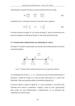 Elementos Finitos Unidimensionais - Álvaro F. M. Azevedo
64
Generalizando a expressão (18) para o caso do elemento de três nós, resulta






=
xd
Nd
xd
Nd
xd
Nd
B 321
(65)
Atendendo a (61), os elementos da matriz B são neste caso os seguintes




+−−=
2
1
2
2
1
xxxB (66)
O cálculo da matriz de rigidez K e do vector solicitação F pode ser efectuado por um
processo semelhante ao indicado na Secção 4.5, não sendo aqui desenvolvido.
4.7 - Elemento finito unidimensional com substituição de variável
Na Figura 4.7 encontra-se representado um elemento finito unidimensional com três nós
e geometria qualquer.
u (x)
x
1a
1 2
( )1xx=
3
2a 3a
( )2xx= ( )3xx=
Fig. 4.7 - Elemento finito unidimensional de três nós com geometria arbitrária.
As coordenadas dos nós são 1x , 2x e 3x . Tal como nos casos descritos anteriormente, E
representa o módulo de Young, A é a área da secção transversal e p é a acção axial
distribuída. Todas estas grandezas podem eventualmente depender de x.
É possível calcular a matriz de rigidez K e o vector solicitação F com (44) e (45),
utilizando como variável a coordenada x. Contudo, e tendo em vista a generalização
deste estudo aos casos bidimensionais e tridimensionais, vai ser efectuada uma
substituição de variável do tipo
 