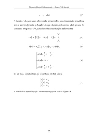 Elementos Finitos Unidimensionais - Álvaro F. M. Azevedo
65
( )sxx → (67)
A função ( )sx , neste caso seleccionada, corresponde a uma interpolação coincidente
com a que foi efectuada na Secção 4.6 para a função deslocamento ( )xu , em que foi
utilizada a interpolação (60), conjuntamente com as funções de forma (61).
( ) ( ) ( ) ( )[ ]










=
3
2
1
321
x
x
x
sNsNsNsx (68)
( ) ( ) ( ) ( ) 332211 xsNxsNxsNsx ++= (69)
( )
( )
( )









+=
−=
−=
sssN
ssN
sssN
2
1
2
1
1
2
1
2
1
2
3
2
2
2
1
(70)
De um modo semelhante ao que se verificou em (53), tem-se
( )
( )
( )




=+
=
=−
3
2
1
1
0
1
xx
xx
xx
(71)
A substituição de variável (67) encontra-se esquematizada na Figura 4.8.
 