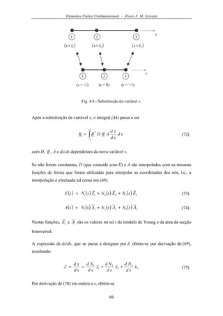 Elementos Finitos Unidimensionais - Álvaro F. M. Azevedo
66
x
1 2
( )1xx=
3
( )2xx= ( )3xx=
s
1 2
(s = -1)
3
(s = 0) (s = +1)
Fig. 4.8 - Substituição da variável x.
Após a substituição da variável x, o integral (44) passa a ser
∫
+
−
=
1
1
sd
sd
xd
ABDBK
T
(72)
com D, B , A e dx/ds dependentes da nova variável s.
Se não forem constantes, D (que coincide com E) e A são interpolados com as mesmas
funções de forma que foram utilizadas para interpolar as coordenadas dos nós, i.e., a
interpolação é efectuada tal como em (69).
( ) ( ) ( ) ( ) 332211 EsNEsNEsNsE ++= (73)
( ) ( ) ( ) ( ) 332211 AsNAsNAsNsA ++= (74)
Nestas funções, iE e iA são os valores no nó i do módulo de Young e da área da secção
transversal.
A expressão de dx/ds, que se passa a designar por J, obtém-se por derivação de (69),
resultando
3
3
2
2
1
1
x
sd
Nd
x
sd
Nd
x
sd
Nd
sd
xd
J ++== (75)
Por derivação de (70) em ordem a s, obtém-se
 