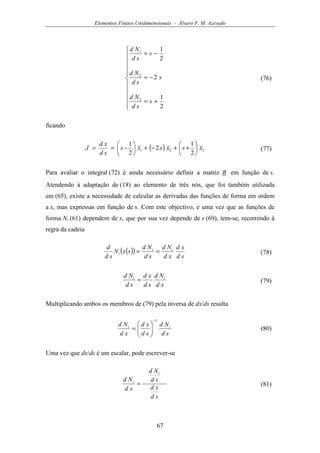Elementos Finitos Unidimensionais - Álvaro F. M. Azevedo
67











+=
−=
−=
2
1
2
2
1
3
2
1
s
sd
Nd
s
sd
Nd
s
sd
Nd
(76)
ficando
( ) 321
2
1
2
2
1
xsxsxs
sd
xd
J 





++−+





−== (77)
Para avaliar o integral (72) é ainda necessário definir a matriz B em função de s.
Atendendo à adaptação de (18) ao elemento de três nós, que foi também utilizada
em (65), existe a necessidade de calcular as derivadas das funções de forma em ordem
a x, mas expressas em função de s. Com este objectivo, e uma vez que as funções de
forma Ni (61) dependem de x, que por sua vez depende de s (69), tem-se, recorrendo à
regra da cadeia
( )( )
sd
xd
xd
Nd
sd
Nd
sxN
sd
d ii
i == (78)
xd
Nd
sd
xd
sd
Nd ii
= (79)
Multiplicando ambos os membros de (79) pela inversa de dx/ds resulta
sd
Nd
sd
xd
xd
Nd ii
1−






= (80)
Uma vez que dx/ds é um escalar, pode escrever-se
sd
xd
sd
Nd
xd
Nd
i
i
= (81)
 